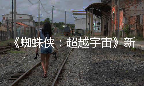 越宇蜘蛛侠宙照公新剧等角开 归认回超金并色确