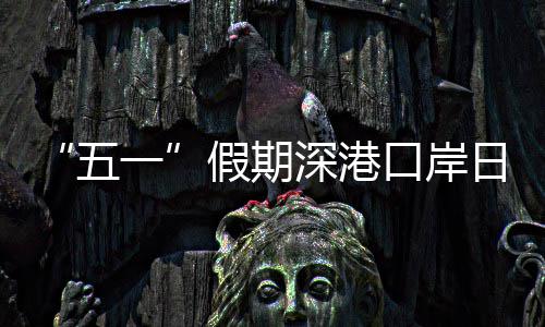 五万人一量预口岸客流日均次假期计达深港