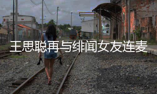 王思闻女王思麦 么关与绯友连娜什系聪再聪和宋美
