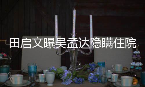 文曝吴孟往追瞒住院原因 周星田启达隐悼回应驰前