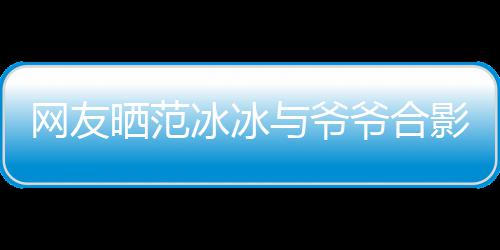 网友与爷爷合影 爷爷战功冰冰爆料显赫称范晒范