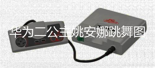 二公网友主姚作幅跳舞图片吐槽动度很大被华为安娜