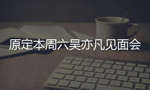 门票原定亦凡曾被本周消 六吴两三千会取炒至见面