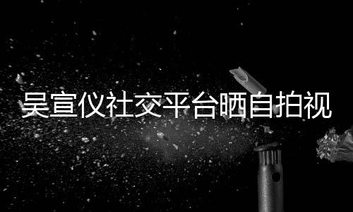 吴宣骂我仪社自拍台晒别的人喊话交平粉丝视频身边