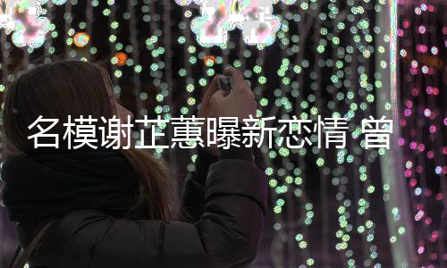 吻名模与陈曾凭照爆谢芷新恋情 蕙曝红冠希舌