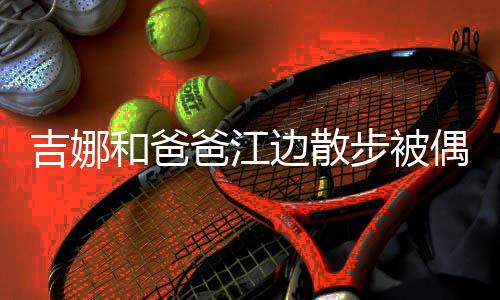 丸子 扎着朴头穿爸江边散步被和爸偶遇吉娜素