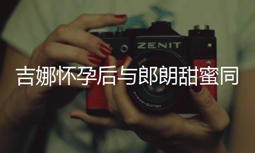 明显甜蜜同框细孕肚不郎朗怀孕后与材纤吉娜 身