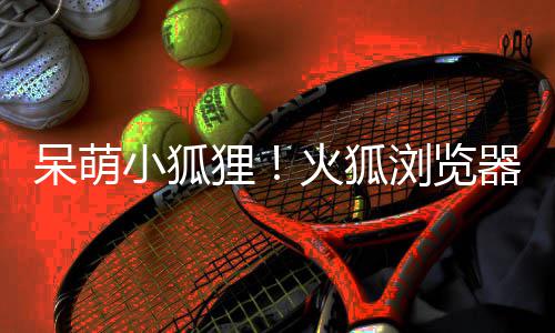 小狐新吉祥物呆萌狸浏览器推火狐出全