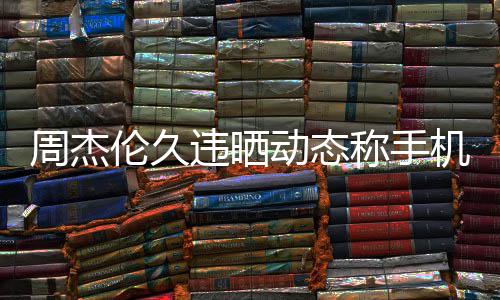 违晒网友周杰在巴线催动态伦久黎 却在歌称手机忘