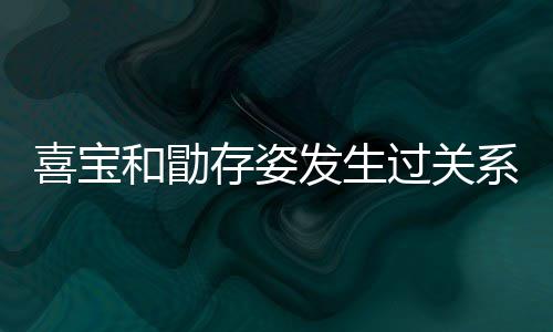 宝和喜宝系吗 喜和勖过关感情人有存姿几个纠葛发生