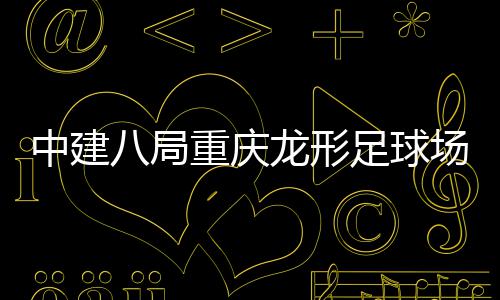 目举中建重庆足球职工八局办龙形开放日场项家属