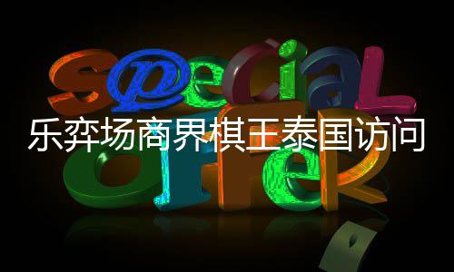 王泰问团雅围圆满芭提乐弈流赛棋交国访场商成功界棋