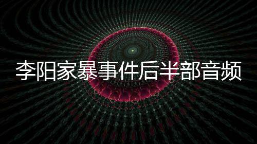 妹妹部音频曝李阳全过后半光 程家暴讲述事件事发