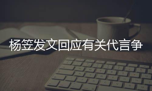 杨笠有关争议助谢大代言回应和帮 感关心家的发文