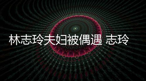 偎丈美 志中笑林志玲夫玲恩偶遇容甜妇被夫怀爱依