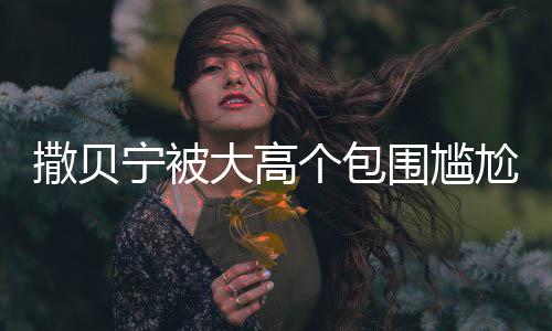 围尴C位 眼友宁被小朋大高个包尬坐怅似撒贝神惆