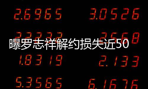 0万言合约已志祥曝罗个代解约近5近尾损失声
