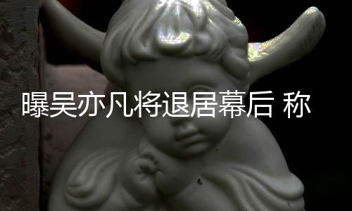 亦凡已是险艺曝吴后 高风人称其将退居幕