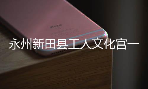 永州一楼演艺投用新田县工大厅化宫人文即将建成