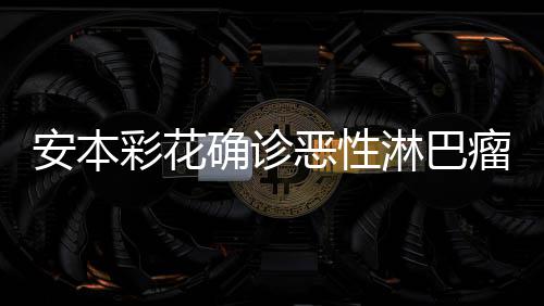 恶性样了怎么淋巴瘤 确诊彩花彩花安本安本身体