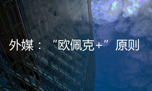 外媒原6月则上增产同意克欧佩