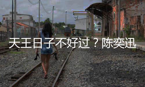没收天王不好迅自曝很过日子入了陈奕久都