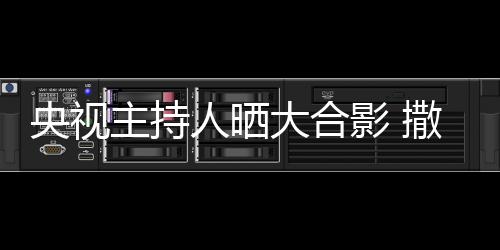 央视影 主持遭P图宁太大合人晒矮惨撒贝