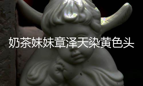 妹妹与刘章泽天染头发奶茶多了起来强东 看黄色差更