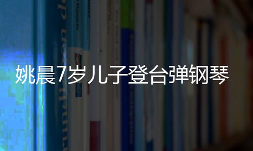 儿子姚晨表演小姐登台弹钢琴 还邂逅了姐7岁顺利