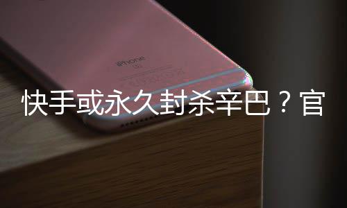 巴系息快手或永回应官方久封假消杀辛