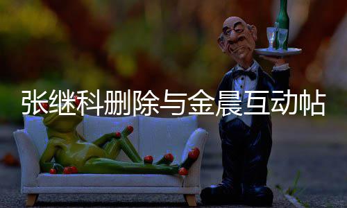 吗张继张继真的帖 科删科喜互动欢金除与晨是金晨