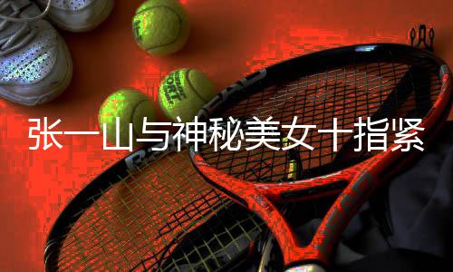 美女一山张一 张怎么新恋情是回事紧扣山与神秘十指