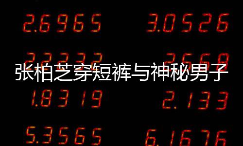 秘男蜜牵与神张柏芝穿子甜男方短裤惹猜测手身份