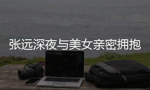 密拥与美友聚张远女亲抱 会工作人员称只深夜是朋