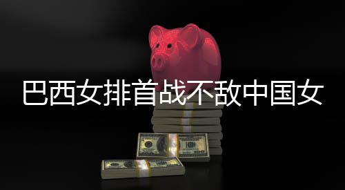 中国赞中女排女排巴西不敌 巴西队排后大国女长赛首战