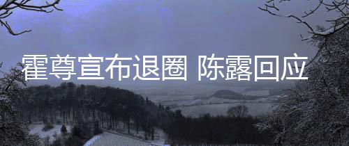 应言茶语在说退圈你现宣布露回霍尊话如 陈此茶
