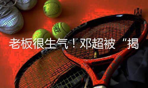 被邓超老板气很生后工作称要揭短解散室