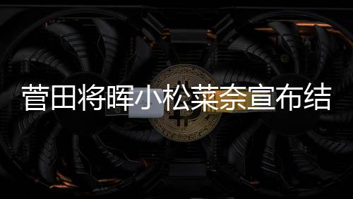 月被年6小松宣布曝已菜奈菅田将晖结婚 今经同居