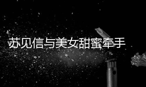 美女 疑甜蜜信与曝光恋情牵手苏见似新