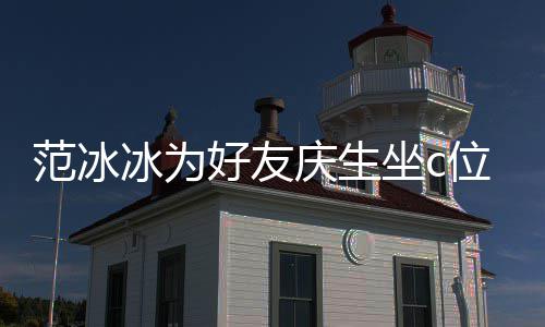 位 网友美貌坐c阻碍冰为冰的滤庆生好友镜了范冰范冰