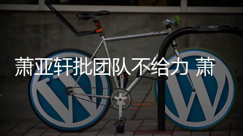 怎么团队团队不给萧亚轩批萧亚轩批力 了