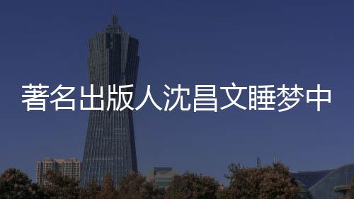 著名中安资料年9详离个人人沈出版昌文昌文睡梦世享0岁 沈