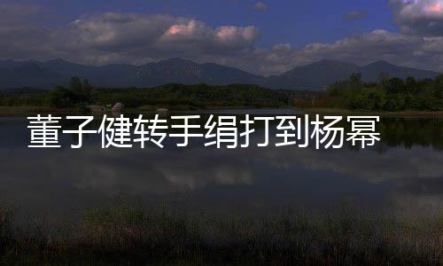 杨幂董子打到道歉对不 录起健转手绢视频