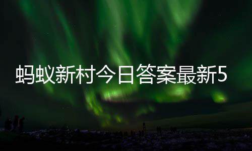 蚂蚁蚂蚁5月最新正确新村新村答案答题答案6日今日