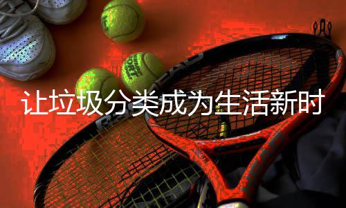 为生类成活新让垃圾分时尚