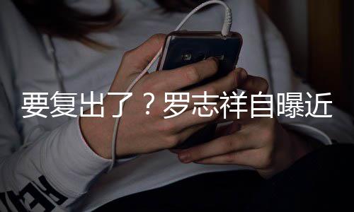 要复音棚志祥自曝状态 现罗好出了近况身录