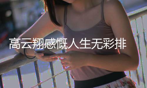 云翔怎么翔感了近慨人况如何高云 高彩排生无