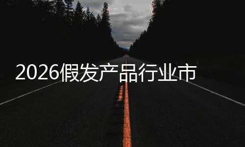 预测行业来趋前景规模产品假发及未分析市场势
